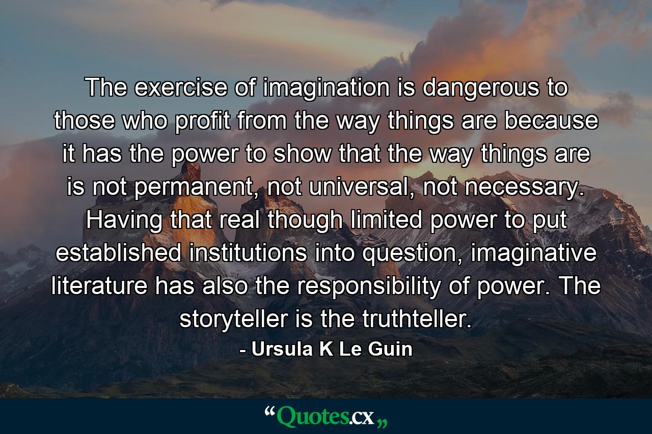 The exercise of imagination is dangerous to those who profit from the way things are because it has the power to show that the way things are is not permanent, not universal, not necessary. Having that real though limited power to put established institutions into question, imaginative literature has also the responsibility of power. The storyteller is the truthteller. - Quote by Ursula K Le Guin