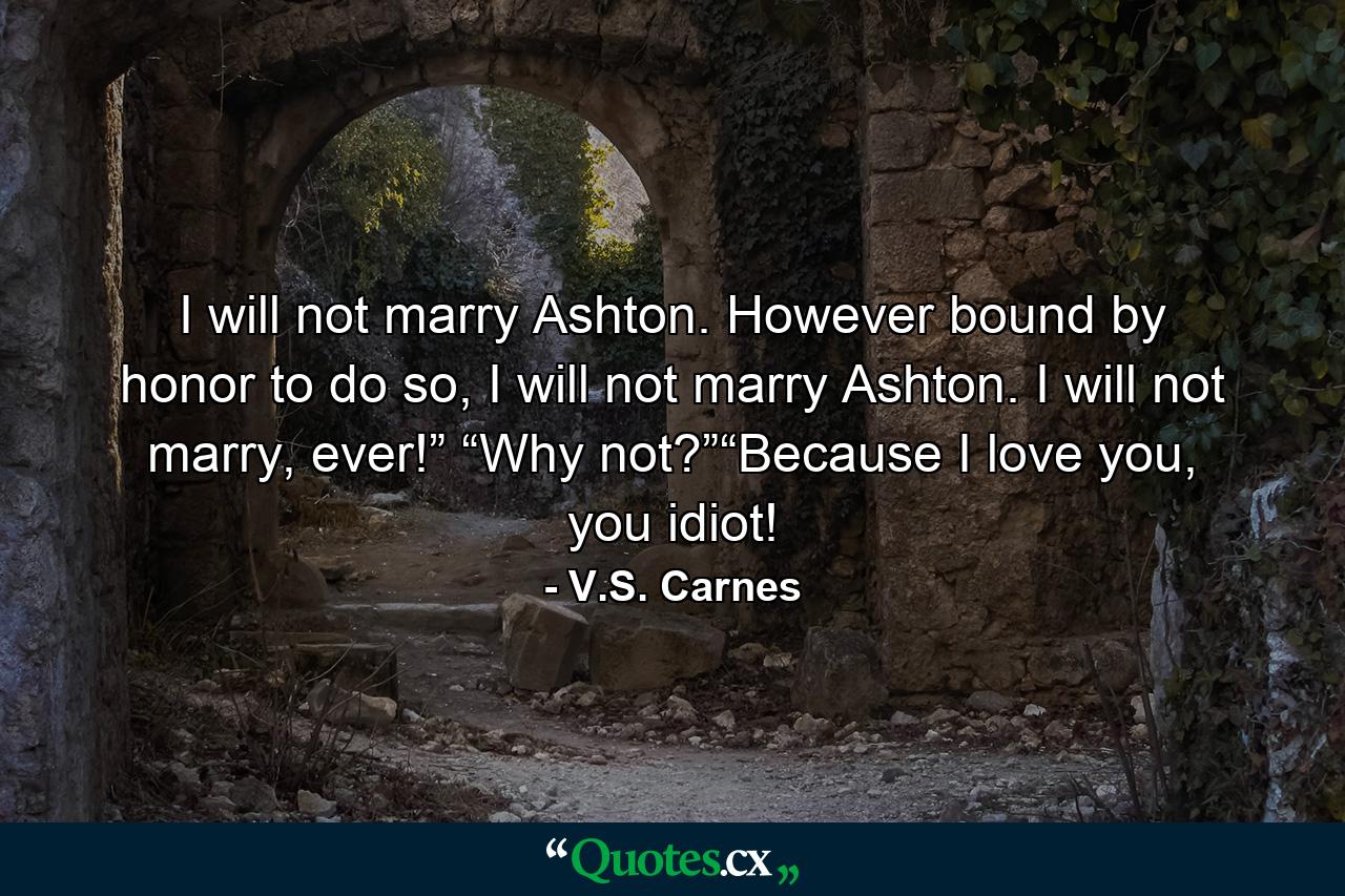 I will not marry Ashton. However bound by honor to do so, I will not marry Ashton. I will not marry, ever!” “Why not?”“Because I love you, you idiot! - Quote by V.S. Carnes