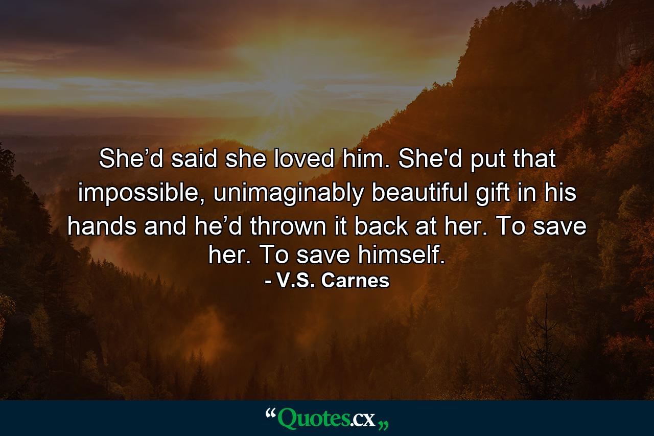 She’d said she loved him. She'd put that impossible, unimaginably beautiful gift in his hands and he’d thrown it back at her. To save her. To save himself. - Quote by V.S. Carnes