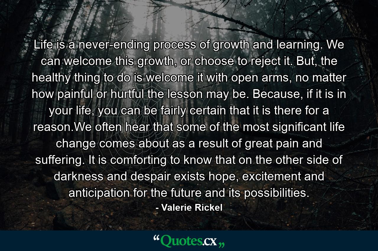 Life is a never-ending process of growth and learning. We can welcome this growth, or choose to reject it. But, the healthy thing to do is welcome it with open arms, no matter how painful or hurtful the lesson may be. Because, if it is in your life, you can be fairly certain that it is there for a reason.We often hear that some of the most significant life change comes about as a result of great pain and suffering. It is comforting to know that on the other side of darkness and despair exists hope, excitement and anticipation for the future and its possibilities. - Quote by Valerie Rickel