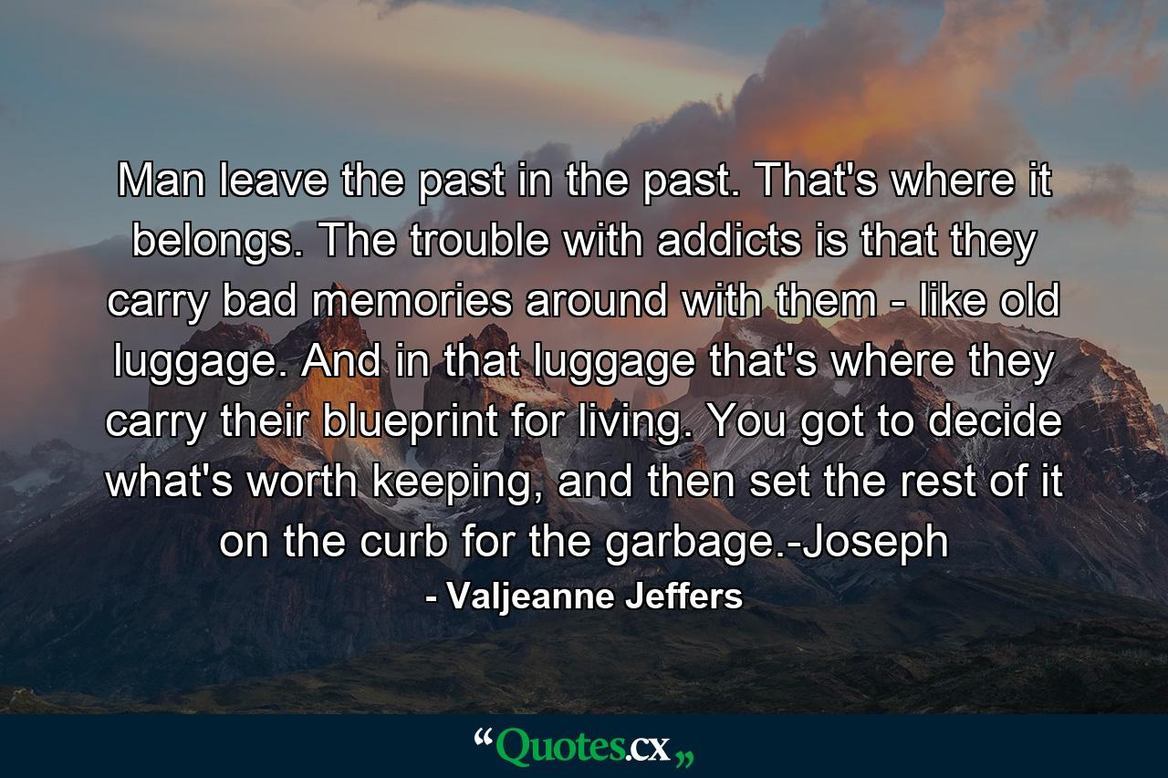 Man leave the past in the past. That's where it belongs. The trouble with addicts is that they carry bad memories around with them - like old luggage. And in that luggage that's where they carry their blueprint for living. You got to decide what's worth keeping, and then set the rest of it on the curb for the garbage.-Joseph - Quote by Valjeanne Jeffers