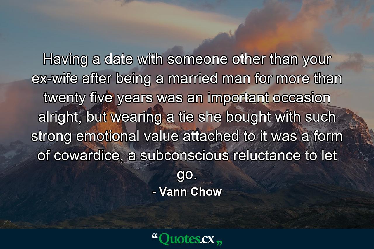 Having a date with someone other than your ex-wife after being a married man for more than twenty five years was an important occasion alright, but wearing a tie she bought with such strong emotional value attached to it was a form of cowardice, a subconscious reluctance to let go. - Quote by Vann Chow