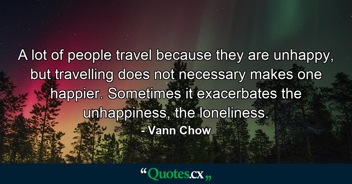 A lot of people travel because they are unhappy, but travelling does not necessary makes one happier. Sometimes it exacerbates the unhappiness, the loneliness. - Quote by Vann Chow