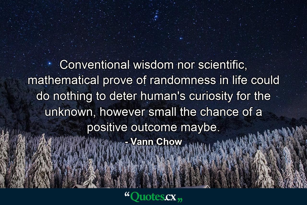 Conventional wisdom nor scientific, mathematical prove of randomness in life could do nothing to deter human's curiosity for the unknown, however small the chance of a positive outcome maybe. - Quote by Vann Chow