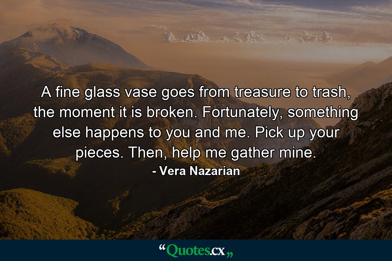 A fine glass vase goes from treasure to trash, the moment it is broken. Fortunately, something else happens to you and me. Pick up your pieces. Then, help me gather mine. - Quote by Vera Nazarian