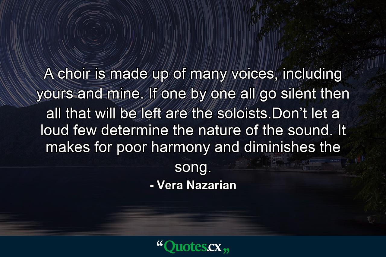 A choir is made up of many voices, including yours and mine. If one by one all go silent then all that will be left are the soloists.Don’t let a loud few determine the nature of the sound. It makes for poor harmony and diminishes the song. - Quote by Vera Nazarian