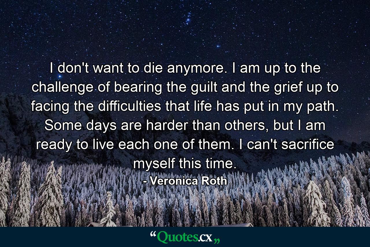 I don't want to die anymore. I am up to the challenge of bearing the guilt and the grief up to facing the difficulties that life has put in my path. Some days are harder than others, but I am ready to live each one of them. I can't sacrifice myself this time. - Quote by Veronica Roth