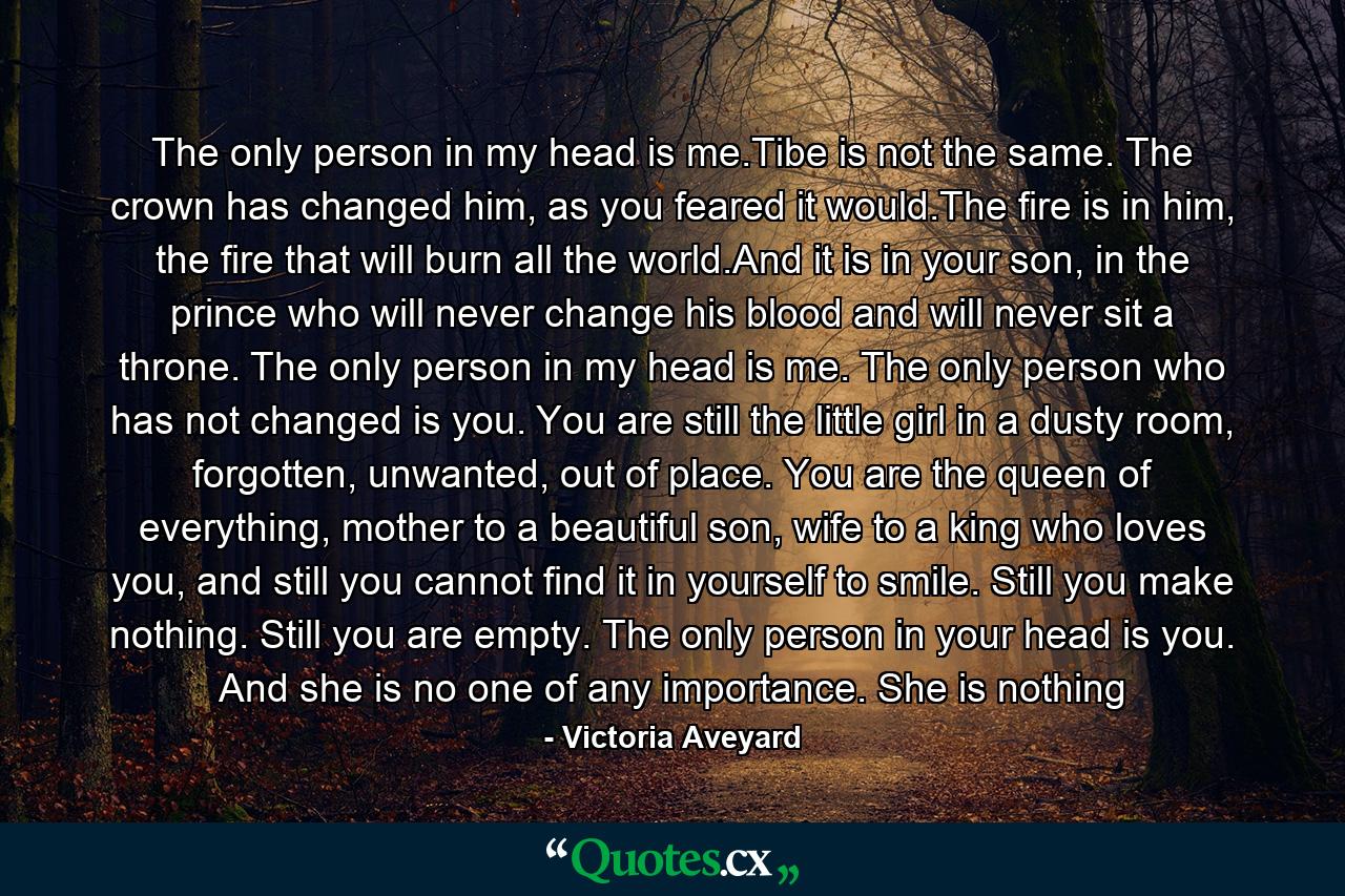 The only person in my head is me.Tibe is not the same. The crown has changed him, as you feared it would.The fire is in him, the fire that will burn all the world.And it is in your son, in the prince who will never change his blood and will never sit a throne.  The only person in my head is me. The only person who has not changed is you. You are still the little girl in a dusty room, forgotten, unwanted, out of place. You are the queen of everything, mother to a beautiful son, wife to a king who loves you, and still you cannot find it in yourself to smile. Still you make nothing. Still you are empty. The only person in your head is you. And she is no one of any importance. She is nothing - Quote by Victoria Aveyard