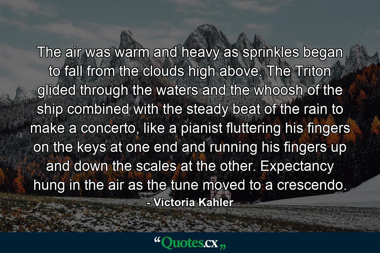 The air was warm and heavy as sprinkles began to fall from the clouds high above. The Triton glided through the waters and the whoosh of the ship combined with the steady beat of the rain to make a concerto, like a pianist fluttering his fingers on the keys at one end and running his fingers up and down the scales at the other. Expectancy hung in the air as the tune moved to a crescendo. - Quote by Victoria Kahler