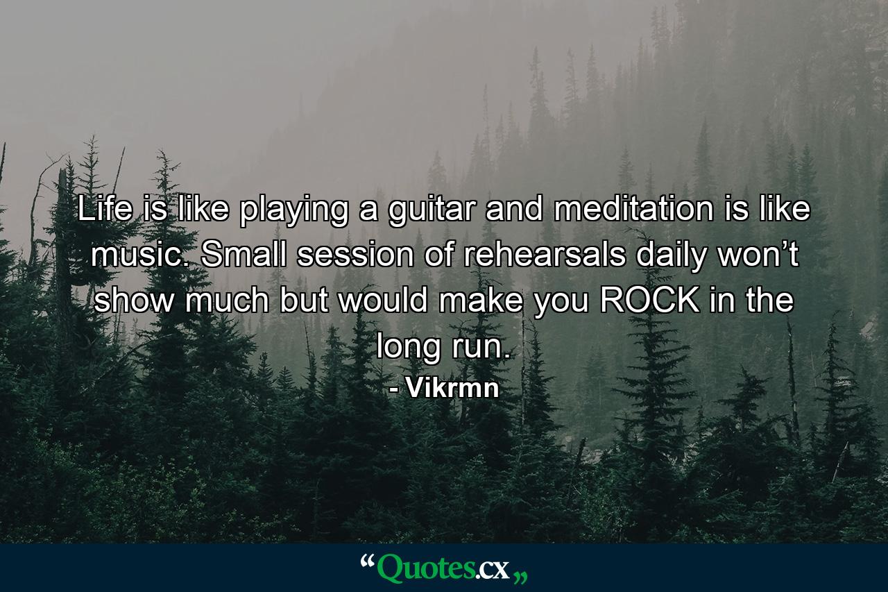 Life is like playing a guitar and meditation is like music. Small session of rehearsals daily won’t show much but would make you ROCK in the long run. - Quote by Vikrmn