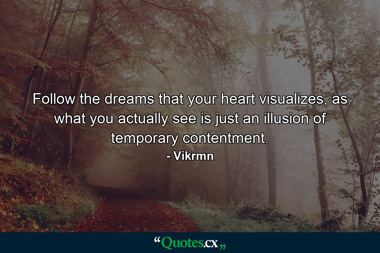 Follow the dreams that your heart visualizes, as what you actually see is just an illusion of temporary contentment. - Quote by Vikrmn