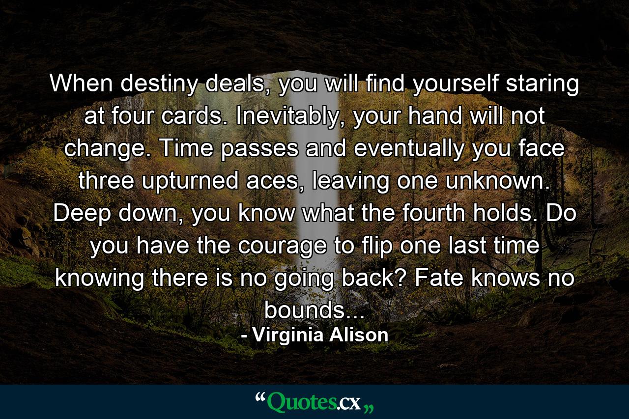 When destiny deals, you will find yourself staring at four cards. Inevitably, your hand will not change. Time passes and eventually you face three upturned aces, leaving one unknown. Deep down, you know what the fourth holds. Do you have the courage to flip one last time knowing there is no going back? Fate knows no bounds... - Quote by Virginia Alison