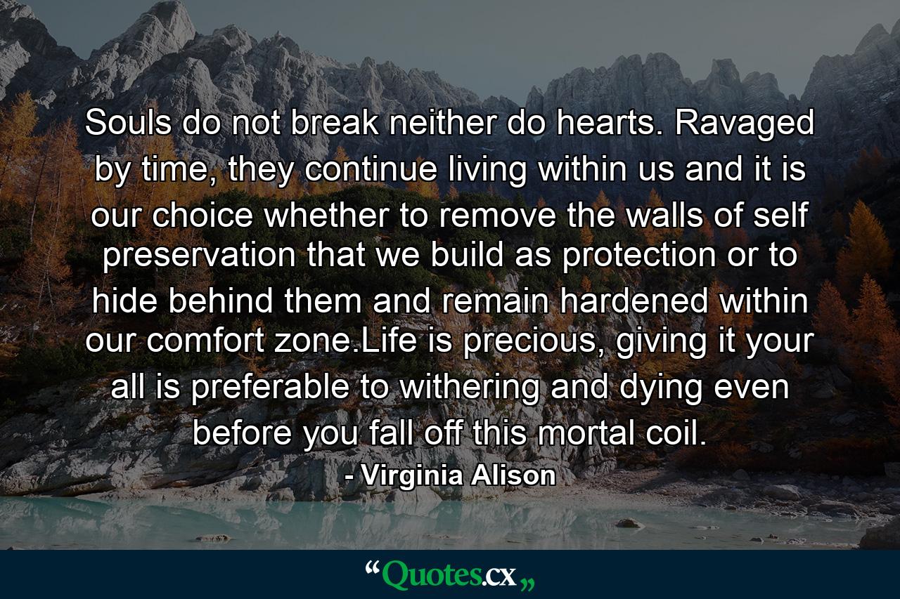 Souls do not break neither do hearts. Ravaged by time, they continue living within us and it is our choice whether to remove the walls of self preservation that we build as protection or to hide behind them and remain hardened within our comfort zone.Life is precious, giving it your all is preferable to withering and dying even before you fall off this mortal coil. - Quote by Virginia Alison