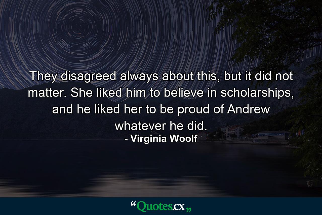 They disagreed always about this, but it did not matter. She liked him to believe in scholarships, and he liked her to be proud of Andrew whatever he did. - Quote by Virginia Woolf