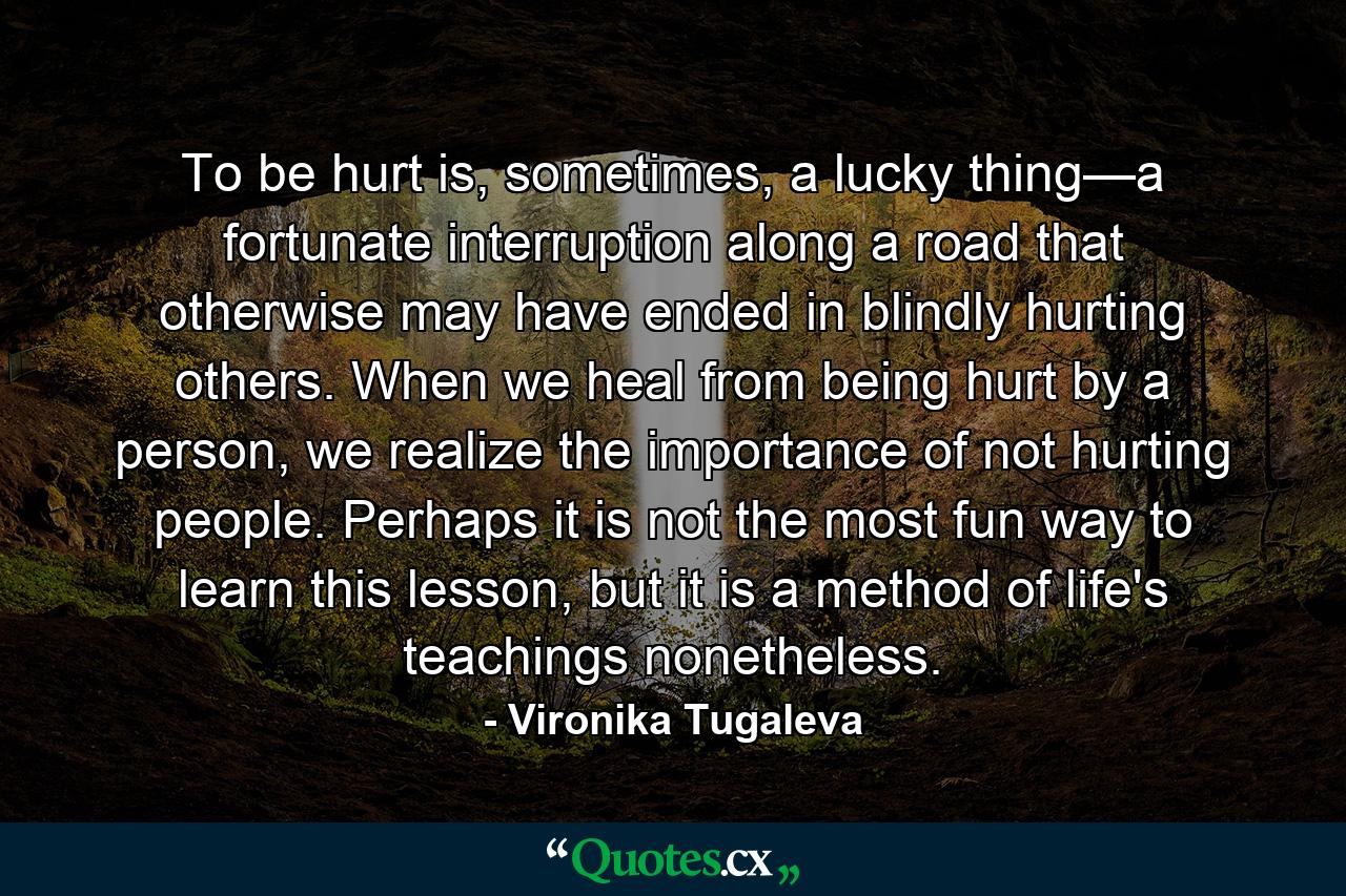 To be hurt is, sometimes, a lucky thing—a fortunate interruption along a road that otherwise may have ended in blindly hurting others. When we heal from being hurt by a person, we realize the importance of not hurting people. Perhaps it is not the most fun way to learn this lesson, but it is a method of life's teachings nonetheless. - Quote by Vironika Tugaleva