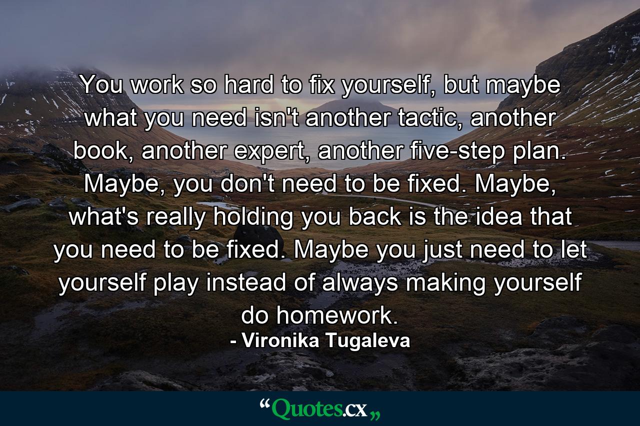 You work so hard to fix yourself, but maybe what you need isn't another tactic, another book, another expert, another five-step plan. Maybe, you don't need to be fixed. Maybe, what's really holding you back is the idea that you need to be fixed. Maybe you just need to let yourself play instead of always making yourself do homework. - Quote by Vironika Tugaleva