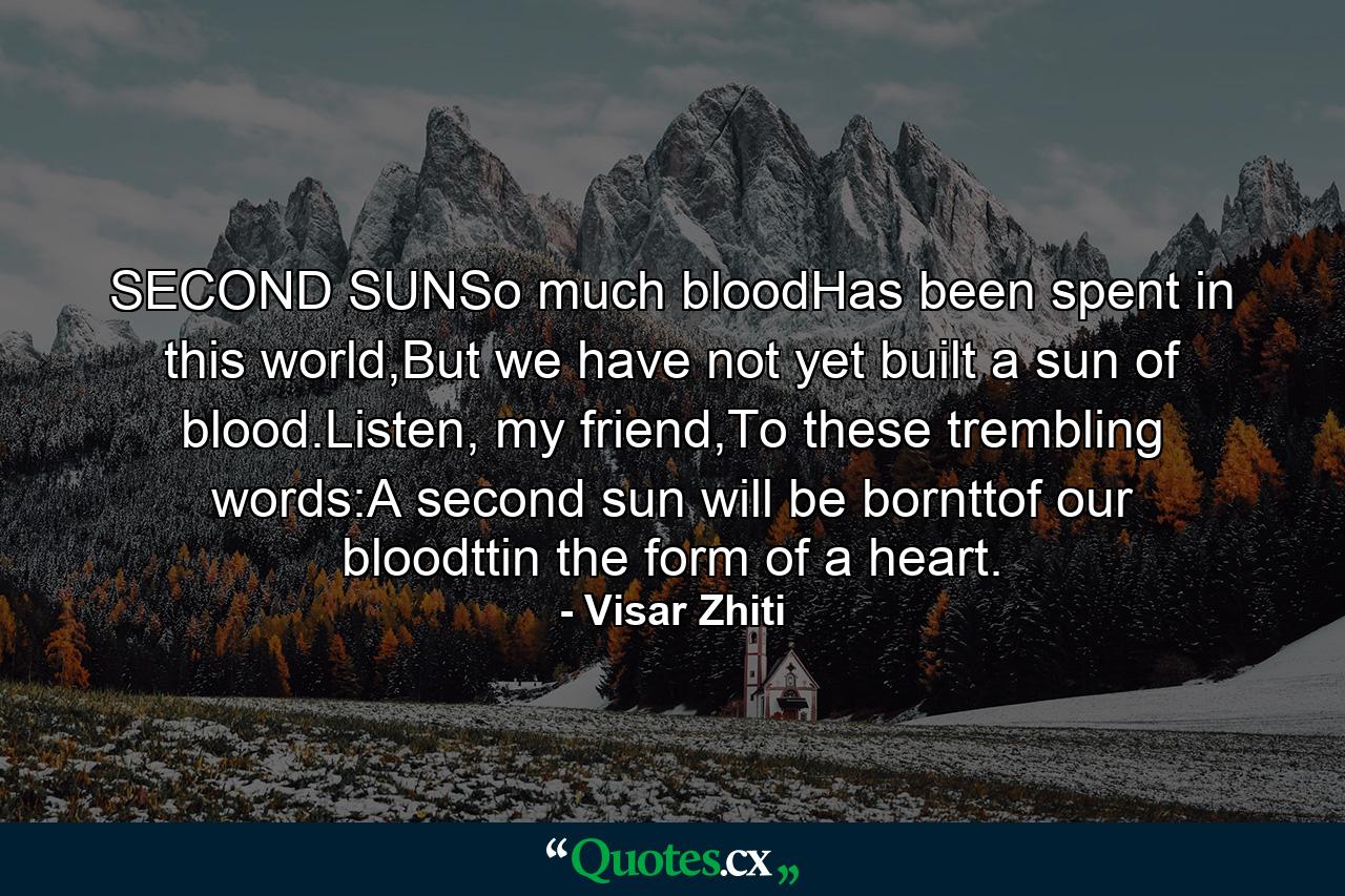 SECOND SUNSo much bloodHas been spent in this world,But we have not yet built a sun of blood.Listen, my friend,To these trembling words:A second sun will be bornttof our bloodttin the form of a heart. - Quote by Visar Zhiti