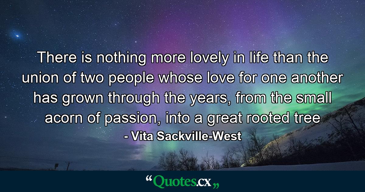 There is nothing more lovely in life than the union of two people whose love for one another has grown through the years, from the small acorn of passion, into a great rooted tree - Quote by Vita Sackville-West