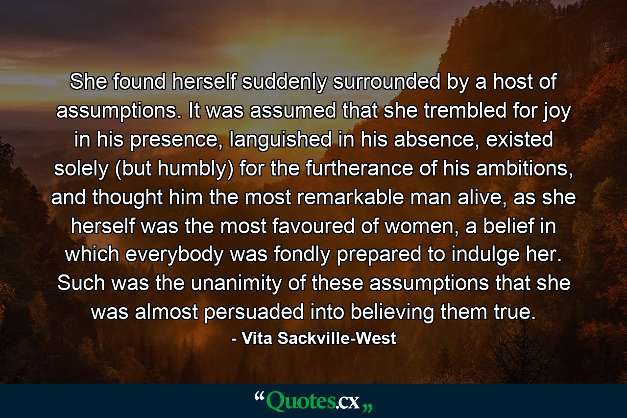 She found herself suddenly surrounded by a host of assumptions. It was assumed that she trembled for joy in his presence, languished in his absence, existed solely (but humbly) for the furtherance of his ambitions, and thought him the most remarkable man alive, as she herself was the most favoured of women, a belief in which everybody was fondly prepared to indulge her. Such was the unanimity of these assumptions that she was almost persuaded into believing them true. - Quote by Vita Sackville-West