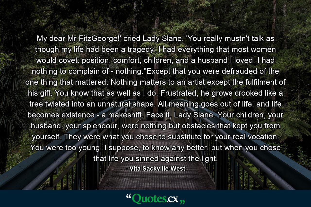 My dear Mr FitzGeorge!' cried Lady Slane. 'You really mustn't talk as though my life had been a tragedy. I had everything that most women would covet: position, comfort, children, and a husband I loved. I had nothing to complain of - nothing.''Except that you were defrauded of the one thing that mattered. Nothing matters to an artist except the fulfilment of his gift. You know that as well as I do. Frustrated, he grows crooked like a tree twisted into an unnatural shape. All meaning goes out of life, and life becomes existence - a makeshift. Face it, Lady Slane. Your children, your husband, your splendour, were nothing but obstacles that kept you from yourself. They were what you chose to substitute for your real vocation. You were too young, I suppose, to know any better, but when you chose that life you sinned against the light. - Quote by Vita Sackville-West