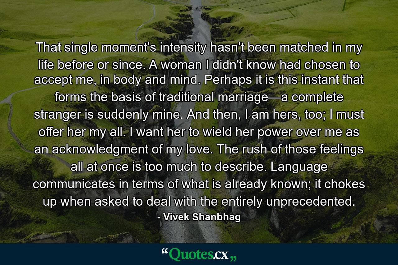 That single moment's intensity hasn't been matched in my life before or since. A woman I didn't know had chosen to accept me, in body and mind. Perhaps it is this instant that forms the basis of traditional marriage—a complete stranger is suddenly mine. And then, I am hers, too; I must offer her my all. I want her to wield her power over me as an acknowledgment of my love. The rush of those feelings all at once is too much to describe. Language communicates in terms of what is already known; it chokes up when asked to deal with the entirely unprecedented. - Quote by Vivek Shanbhag