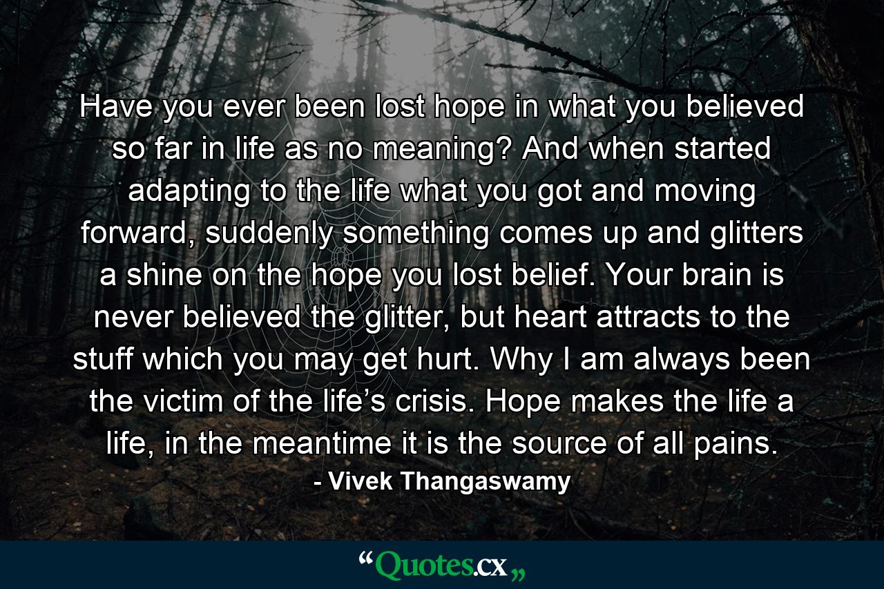 Have you ever been lost hope in what you believed so far in life as no meaning? And when started adapting to the life what you got and moving forward, suddenly something comes up and glitters a shine on the hope you lost belief. Your brain is never believed the glitter, but heart attracts to the stuff which you may get hurt. Why I am always been the victim of the life’s crisis. Hope makes the life a life, in the meantime it is the source of all pains. - Quote by Vivek Thangaswamy