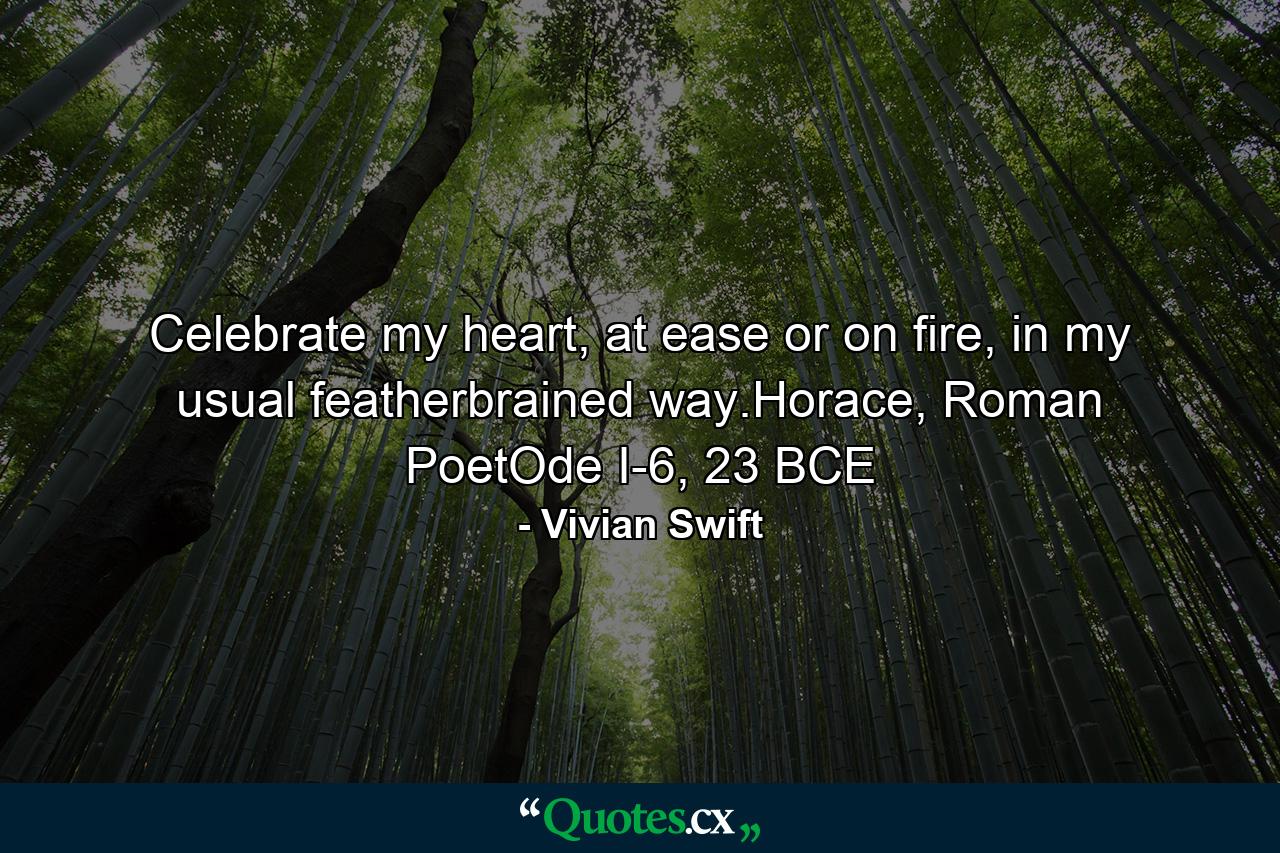 Celebrate my heart, at ease or on fire, in my usual featherbrained way.Horace, Roman PoetOde I-6, 23 BCE - Quote by Vivian Swift