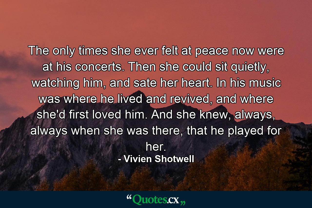 The only times she ever felt at peace now were at his concerts. Then she could sit quietly, watching him, and sate her heart. In his music was where he lived and revived, and where she'd first loved him. And she knew, always, always when she was there, that he played for her. - Quote by Vivien Shotwell