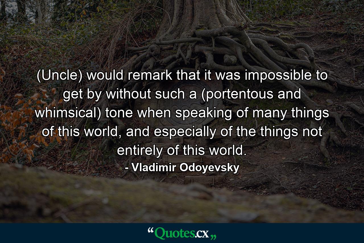 (Uncle) would remark that it was impossible to get by without such a (portentous and whimsical) tone when speaking of many things of this world, and especially of the things not entirely of this world. - Quote by Vladimir Odoyevsky