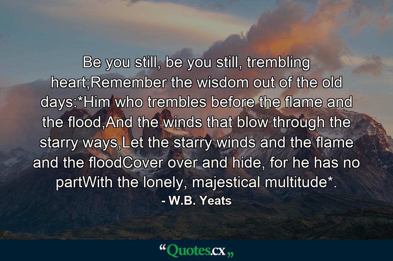 Be you still, be you still, trembling heart;Remember the wisdom out of the old days:*Him who trembles before the flame and the flood,And the winds that blow through the starry ways,Let the starry winds and the flame and the floodCover over and hide, for he has no partWith the lonely, majestical multitude*. - Quote by W.B. Yeats