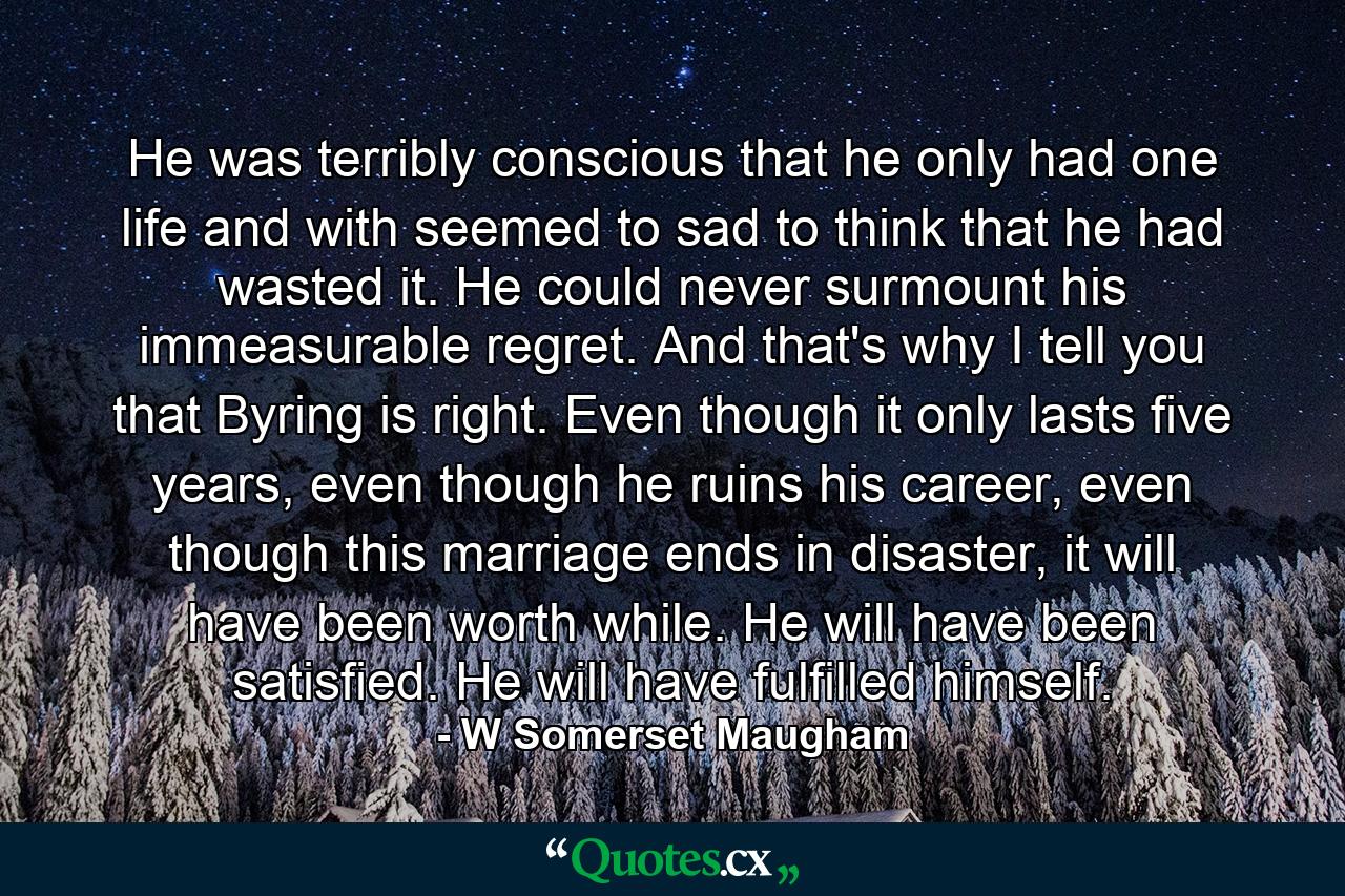 He was terribly conscious that he only had one life and with seemed to sad to think that he had wasted it. He could never surmount his immeasurable regret. And that's why I tell you that Byring is right. Even though it only lasts five years, even though he ruins his career, even though this marriage ends in disaster, it will have been worth while. He will have been satisfied. He will have fulfilled himself. - Quote by W Somerset Maugham