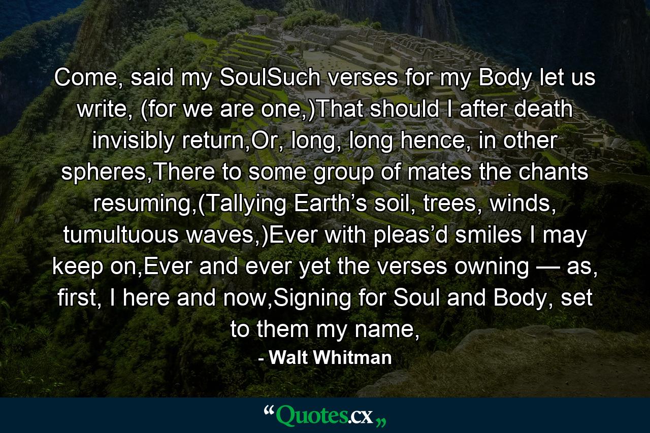 Come, said my SoulSuch verses for my Body let us write, (for we are one,)That should I after death invisibly return,Or, long, long hence, in other spheres,There to some group of mates the chants resuming,(Tallying Earth’s soil, trees, winds, tumultuous waves,)Ever with pleas’d smiles I may keep on,Ever and ever yet the verses owning — as, first, I here and now,Signing for Soul and Body, set to them my name, - Quote by Walt Whitman