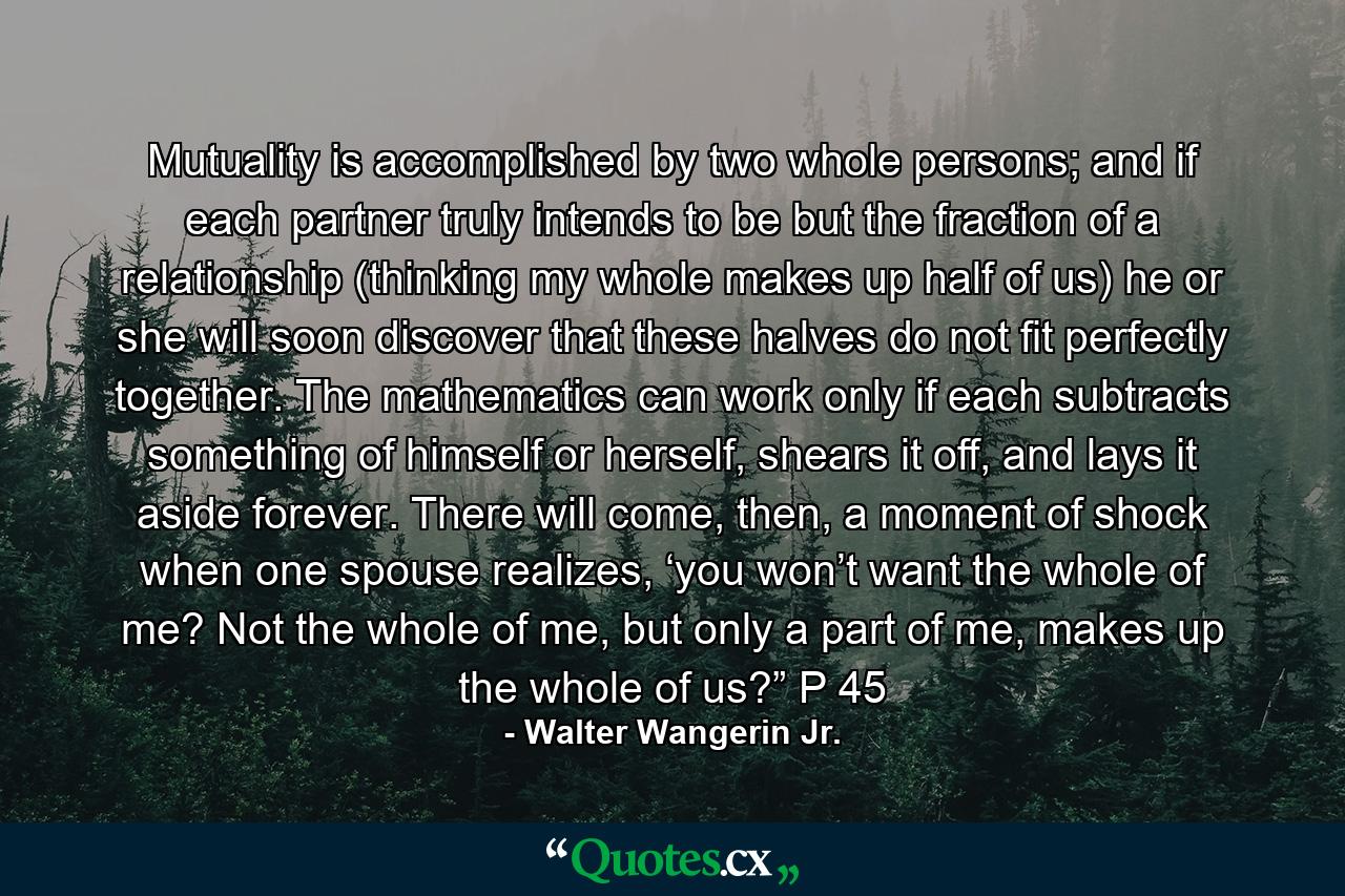 Mutuality is accomplished by two whole persons; and if each partner truly intends to be but the fraction of a relationship (thinking my whole makes up half of us) he or she will soon discover that these halves do not fit perfectly together. The mathematics can work only if each subtracts something of himself or herself, shears it off, and lays it aside forever. There will come, then, a moment of shock when one spouse realizes, ‘you won’t want the whole of me? Not the whole of me, but only a part of me, makes up the whole of us?” P 45 - Quote by Walter Wangerin Jr.