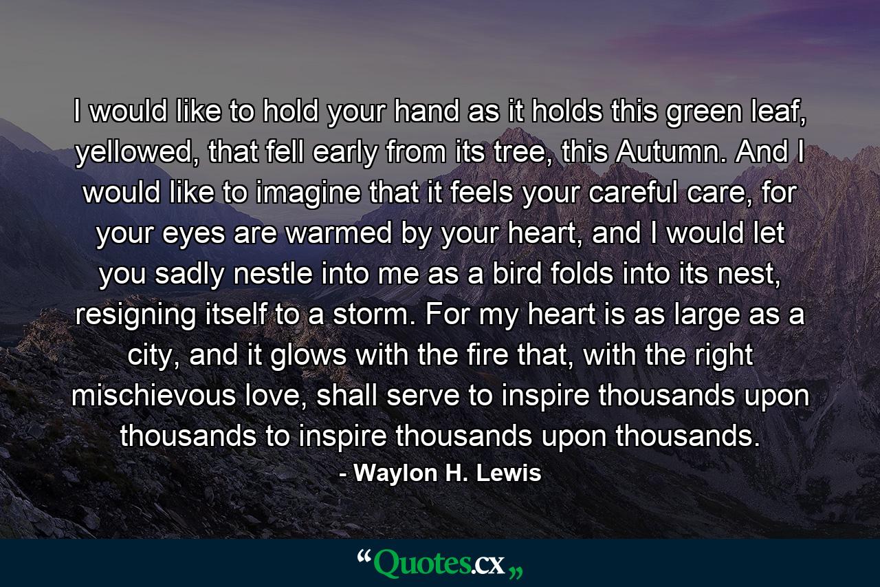 I would like to hold your hand as it holds this green leaf, yellowed, that fell early from its tree, this Autumn. And I would like to imagine that it feels your careful care, for your eyes are warmed by your heart, and I would let you sadly nestle into me as a bird folds into its nest, resigning itself to a storm. For my heart is as large as a city, and it glows with the fire that, with the right mischievous love, shall serve to inspire thousands upon thousands to inspire thousands upon thousands. - Quote by Waylon H. Lewis