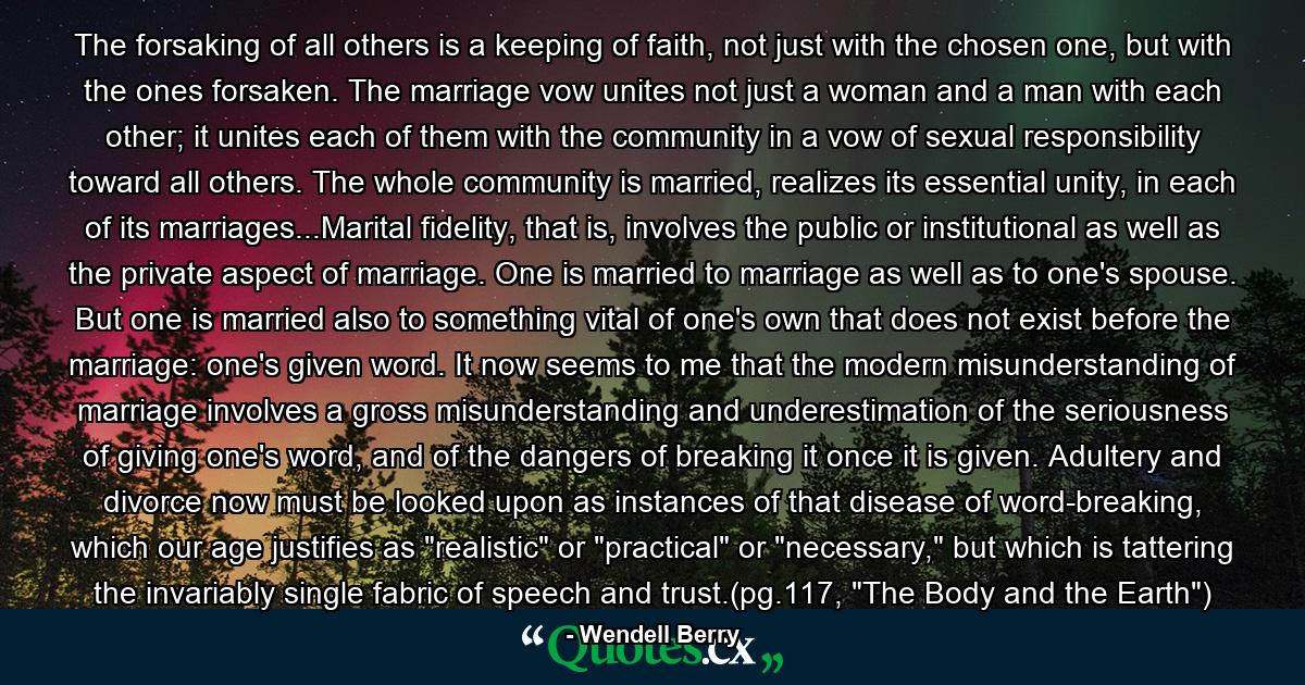 The forsaking of all others is a keeping of faith, not just with the chosen one, but with the ones forsaken. The marriage vow unites not just a woman and a man with each other; it unites each of them with the community in a vow of sexual responsibility toward all others. The whole community is married, realizes its essential unity, in each of its marriages...Marital fidelity, that is, involves the public or institutional as well as the private aspect of marriage. One is married to marriage as well as to one's spouse. But one is married also to something vital of one's own that does not exist before the marriage: one's given word. It now seems to me that the modern misunderstanding of marriage involves a gross misunderstanding and underestimation of the seriousness of giving one's word, and of the dangers of breaking it once it is given. Adultery and divorce now must be looked upon as instances of that disease of word-breaking, which our age justifies as 