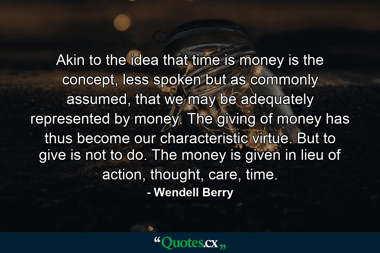 Akin to the idea that time is money is the concept, less spoken but as commonly assumed, that we may be adequately represented by money. The giving of money has thus become our characteristic virtue. But to give is not to do. The money is given in lieu of action, thought, care, time. - Quote by Wendell Berry