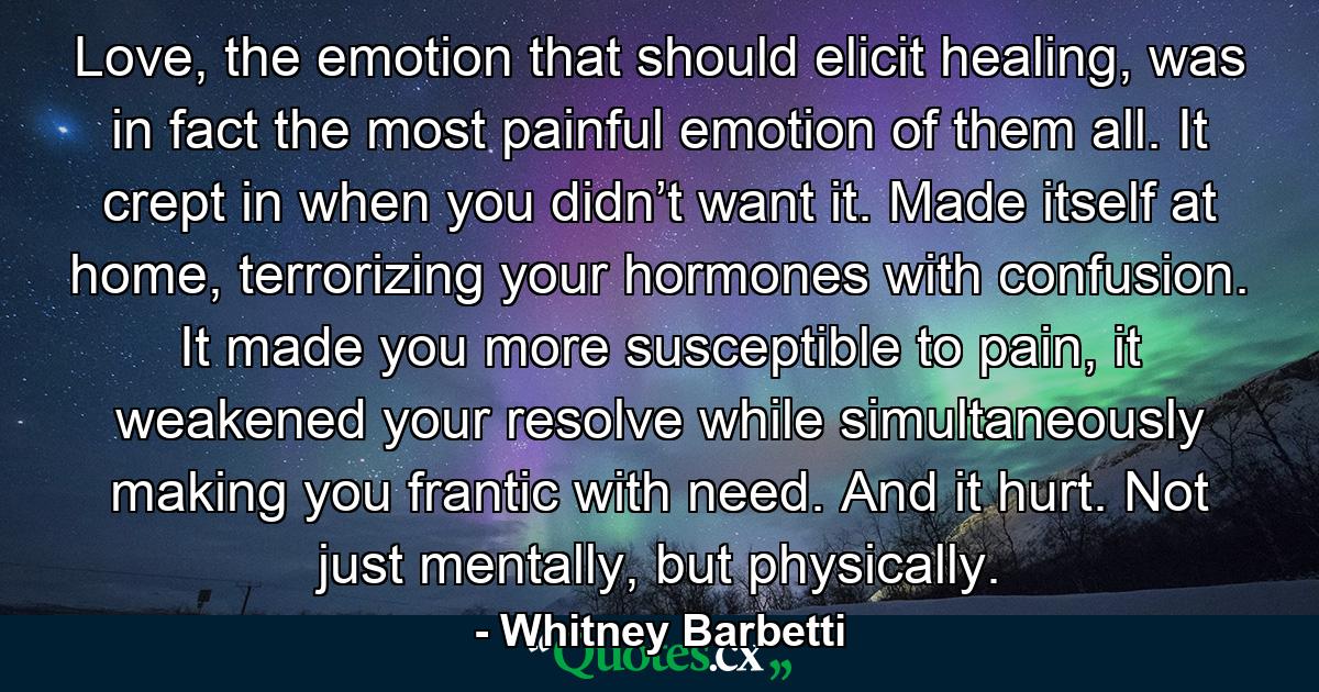 Love, the emotion that should elicit healing, was in fact the most painful emotion of them all. It crept in when you didn’t want it. Made itself at home, terrorizing your hormones with confusion. It made you more susceptible to pain, it weakened your resolve while simultaneously making you frantic with need. And it hurt. Not just mentally, but physically. - Quote by Whitney Barbetti