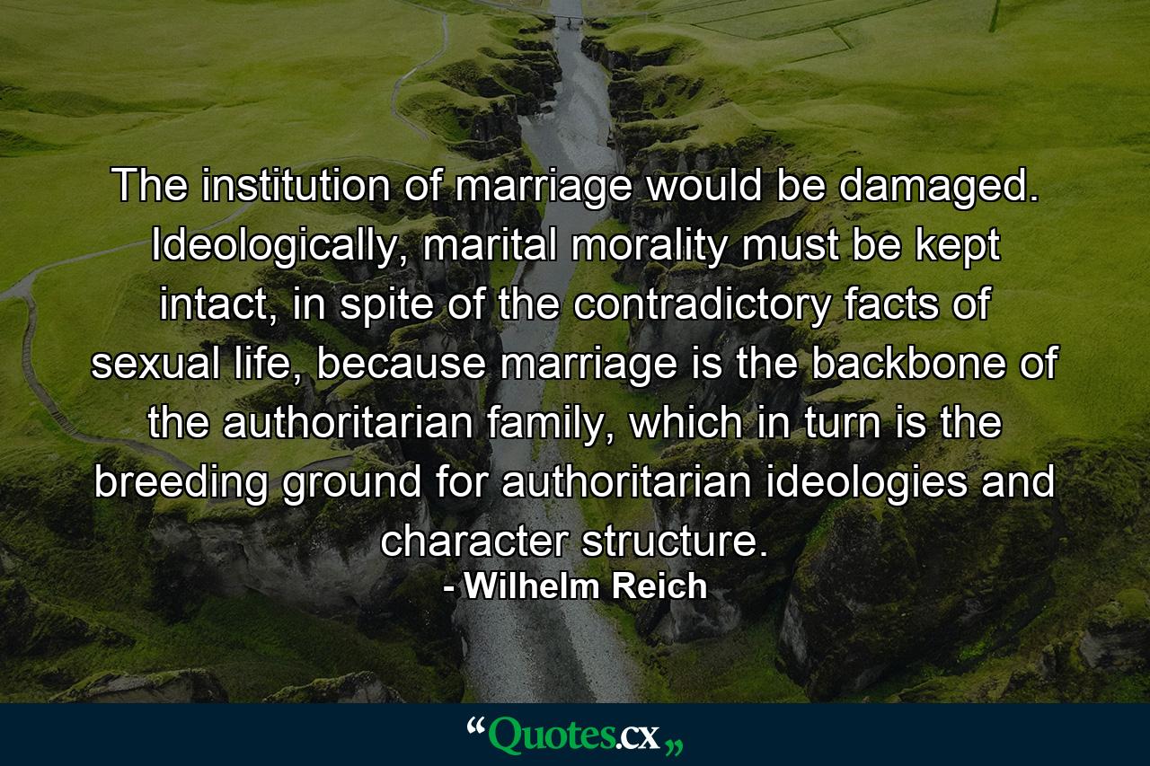 The institution of marriage would be damaged. Ideologically, marital morality must be kept intact, in spite of the contradictory facts of sexual life, because marriage is the backbone of the authoritarian family, which in turn is the breeding ground for authoritarian ideologies and character structure. - Quote by Wilhelm Reich