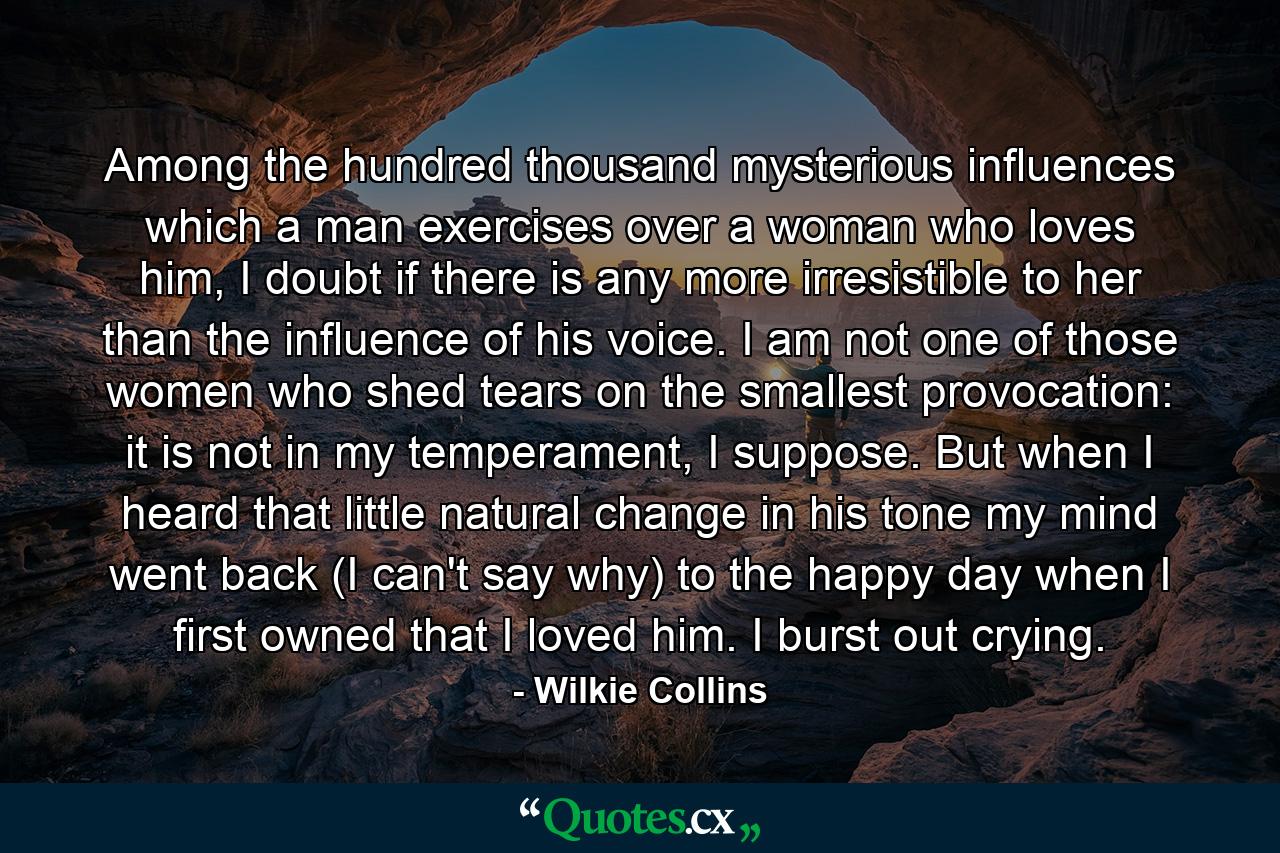 Among the hundred thousand mysterious influences which a man exercises over a woman who loves him, I doubt if there is any more irresistible to her than the influence of his voice. I am not one of those women who shed tears on the smallest provocation: it is not in my temperament, I suppose. But when I heard that little natural change in his tone my mind went back (I can't say why) to the happy day when I first owned that I loved him. I burst out crying. - Quote by Wilkie Collins