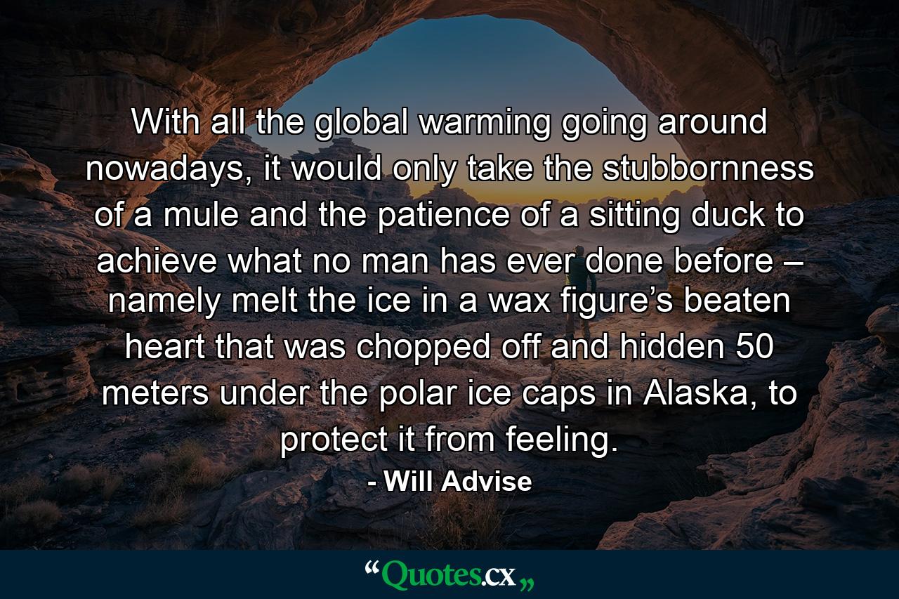 With all the global warming going around nowadays, it would only take the stubbornness of a mule and the patience of a sitting duck to achieve what no man has ever done before – namely melt the ice in a wax figure’s beaten heart that was chopped off and hidden 50 meters under the polar ice caps in Alaska, to protect it from feeling. - Quote by Will Advise