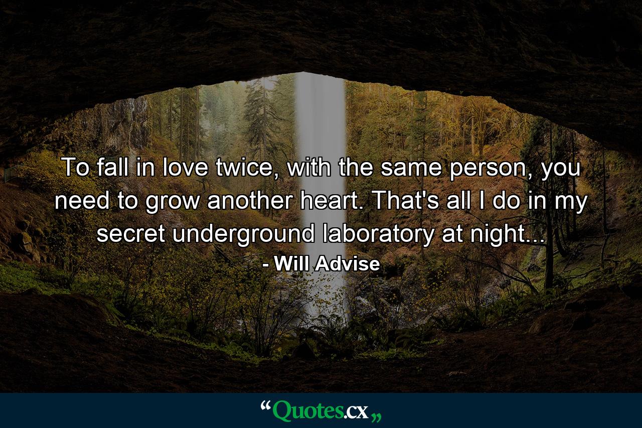 To fall in love twice, with the same person, you need to grow another heart. That's all I do in my secret underground laboratory at night... - Quote by Will Advise