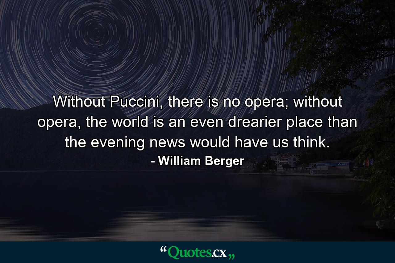 Without Puccini, there is no opera; without opera, the world is an even drearier place than the evening news would have us think. - Quote by William Berger