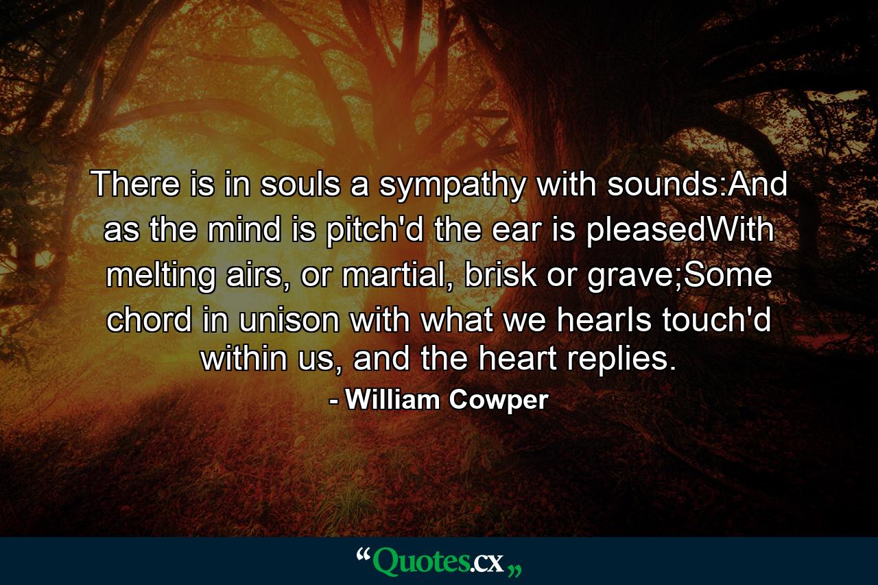 There is in souls a sympathy with sounds:And as the mind is pitch'd the ear is pleasedWith melting airs, or martial, brisk or grave;Some chord in unison with what we hearIs touch'd within us, and the heart replies. - Quote by William Cowper