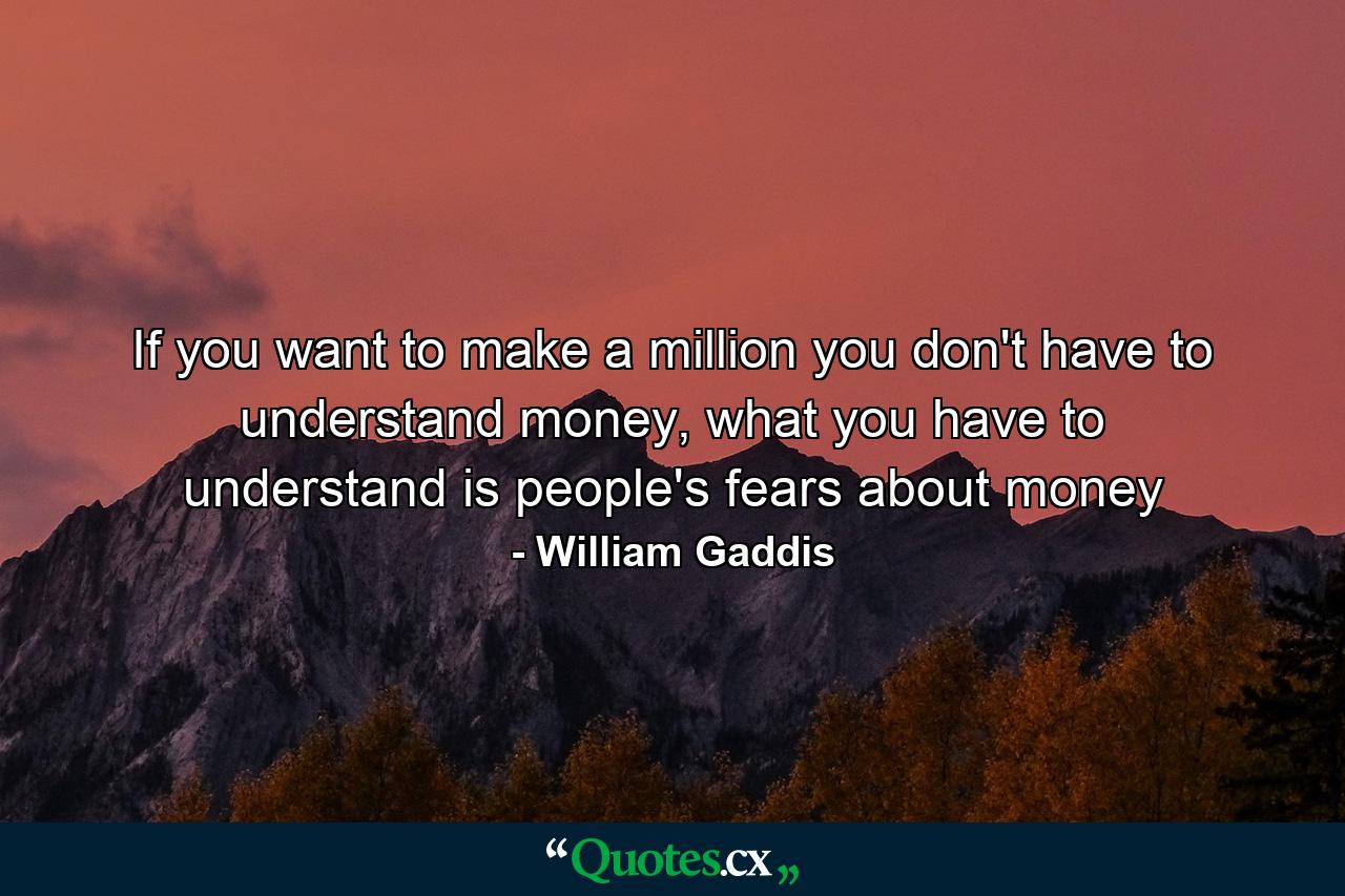 If you want to make a million you don't have to understand money, what you have to understand is people's fears about money - Quote by William Gaddis