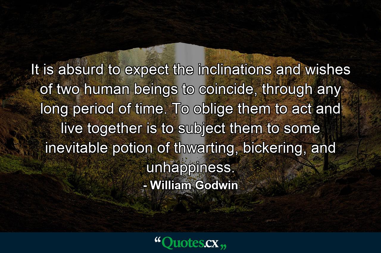 It is absurd to expect the inclinations and wishes of two human beings to coincide, through any long period of time. To oblige them to act and live together is to subject them to some inevitable potion of thwarting, bickering, and unhappiness. - Quote by William Godwin