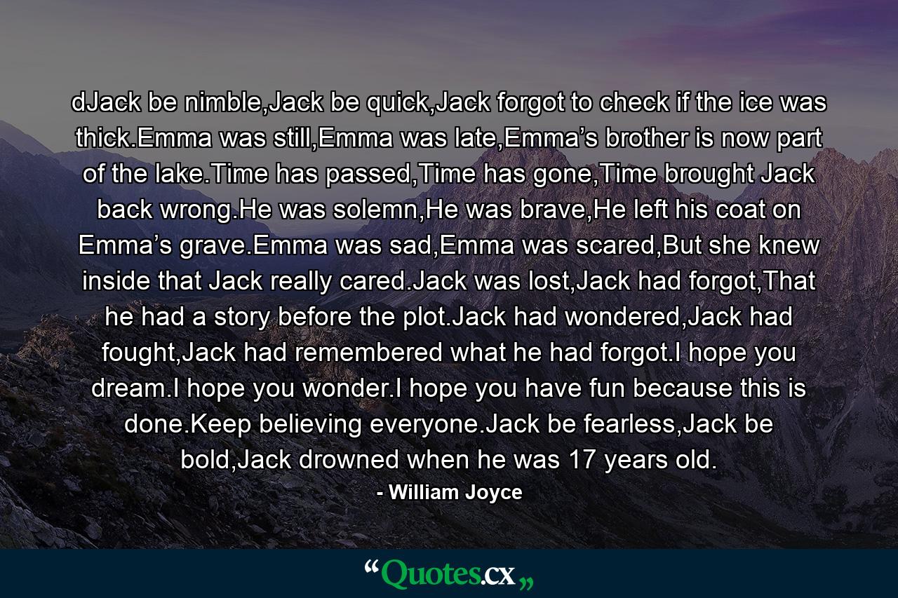 dJack be nimble,Jack be quick,Jack forgot to check if the ice was thick.Emma was still,Emma was late,Emma’s brother is now part of the lake.Time has passed,Time has gone,Time brought Jack back wrong.He was solemn,He was brave,He left his coat on Emma’s grave.Emma was sad,Emma was scared,But she knew inside that Jack really cared.Jack was lost,Jack had forgot,That he had a story before the plot.Jack had wondered,Jack had fought,Jack had remembered what he had forgot.I hope you dream.I hope you wonder.I hope you have fun because this is done.Keep believing everyone.Jack be fearless,Jack be bold,Jack drowned when he was 17 years old. - Quote by William Joyce