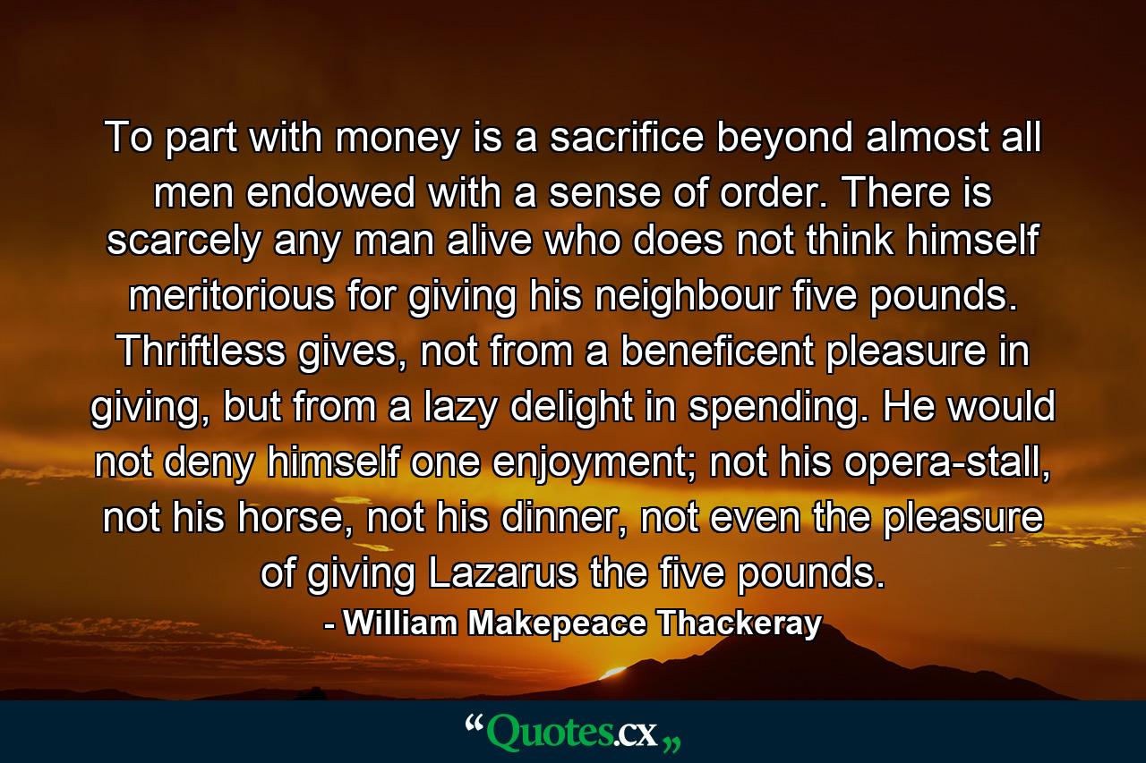 To part with money is a sacrifice beyond almost all men endowed with a sense of order. There is scarcely any man alive who does not think himself meritorious for giving his neighbour five pounds. Thriftless gives, not from a beneficent pleasure in giving, but from a lazy delight in spending. He would not deny himself one enjoyment; not his opera-stall, not his horse, not his dinner, not even the pleasure of giving Lazarus the five pounds. - Quote by William Makepeace Thackeray