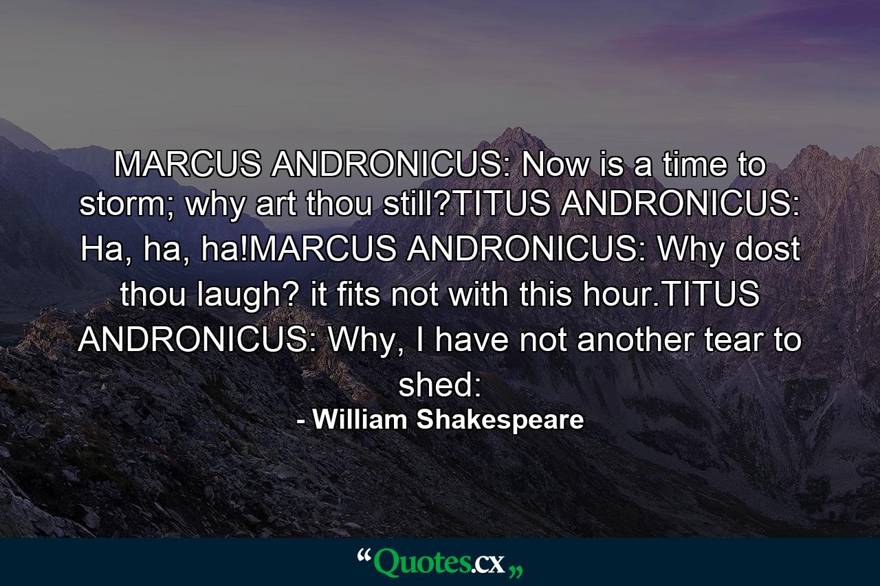 MARCUS ANDRONICUS: Now is a time to storm; why art thou still?TITUS ANDRONICUS: Ha, ha, ha!MARCUS ANDRONICUS: Why dost thou laugh? it fits not with this hour.TITUS ANDRONICUS: Why, I have not another tear to shed: - Quote by William Shakespeare