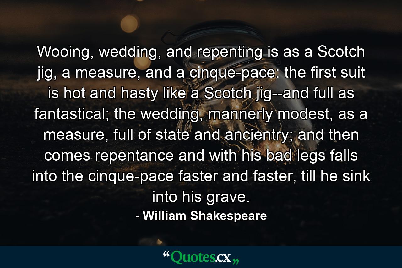 Wooing, wedding, and repenting is as a Scotch jig, a measure, and a cinque-pace: the first suit is hot and hasty like a Scotch jig--and full as fantastical; the wedding, mannerly modest, as a measure, full of state and ancientry; and then comes repentance and with his bad legs falls into the cinque-pace faster and faster, till he sink into his grave. - Quote by William Shakespeare