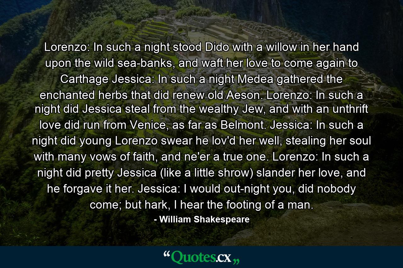 Lorenzo: In such a night stood Dido with a willow in her hand upon the wild sea-banks, and waft her love to come again to Carthage Jessica: In such a night Medea gathered the enchanted herbs that did renew old Aeson.  Lorenzo: In such a night did Jessica steal from the wealthy Jew, and with an unthrift love did run from Venice, as far as Belmont. Jessica: In such a night did young Lorenzo swear he lov'd her well, stealing her soul with many vows of faith, and ne'er a true one.  Lorenzo: In such a night did pretty Jessica (like a little shrow) slander her love, and he forgave it her. Jessica: I would out-night you, did nobody come; but hark, I hear the footing of a man. - Quote by William Shakespeare